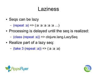 Laziness
● Seqs can be lazy
– (repeat :a) => (:a :a :a :a :a …)
● Processing is delayed until the seq is realized:
– (class (repeat :a)) => clojure.lang.LazySeq
● Realize part of a lazy seq:
– (take 3 (repeat :a)) => (:a :a :a)
 