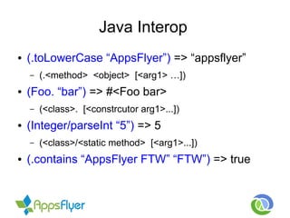Java Interop
● (.toLowerCase “AppsFlyer”) => “appsflyer”
– (.<method> <object> [<arg1> …])
● (Foo. “bar”) => #<Foo bar>
– (<class>. [<constrcutor arg1>...])
● (Integer/parseInt “5”) => 5
– (<class>/<static method> [<arg1>...])
● (.contains “AppsFlyer FTW” “FTW”) => true
 