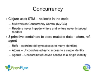 Concurrency
● Clojure uses STM – no locks in the code
– Multiversion Concurrency Control (MVCC)
– Readers never impede writers and writers never impeded
readers
● 3 primitive containers to store mutable data – atom, ref,
agent
– Refs – coordinated-sync access to many identities
– Atoms – Uncoordinated-sync access to a single identity
– Agents – Uncoordinated-async access to a single identity
 