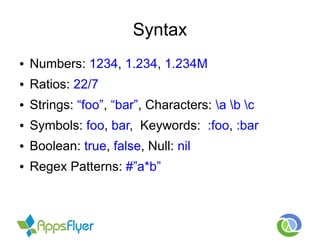 Syntax
● Numbers: 1234, 1.234, 1.234M
● Ratios: 22/7
● Strings: “foo”, “bar”, Characters: a b c
● Symbols: foo, bar, Keywords: :foo, :bar
● Boolean: true, false, Null: nil
● Regex Patterns: #”a*b”
 