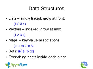 Data Structures
● Lists – singly linked, grow at front:
– (1 2 3 4)
● Vectors – indexed, grow at end:
– [1 2 3 4]
● Maps – key/value associations:
– {:a 1 :b 2 :c 3}
● Sets: #{:a :b :c}
● Everything nests inside each other
 