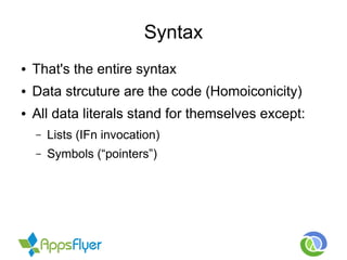 Syntax
● That's the entire syntax
● Data strcuture are the code (Homoiconicity)
● All data literals stand for themselves except:
– Lists (IFn invocation)
– Symbols (“pointers”)
 
