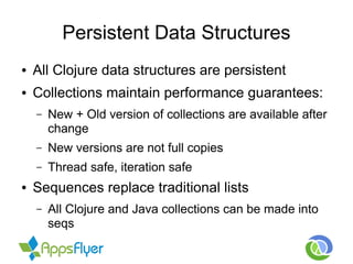 Persistent Data Structures
● All Clojure data structures are persistent
● Collections maintain performance guarantees:
– New + Old version of collections are available after
change
– New versions are not full copies
– Thread safe, iteration safe
● Sequences replace traditional lists
– All Clojure and Java collections can be made into
seqs
 