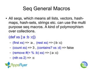 Seq General Macros
● All seqs, which means all lists, vectors, hash-
maps, hash-sets, strings etc. can use the multi
purpose seq macros. A kind of polymorphism
over collections.
(def xs [:a :b :c])
– (first xs) => :a , (rest xs) => (:b :c)
– (count xs) => 3 , (contains? xs :d) => false
– (remove #(= % :b) xs) => (:a :c)
– (nth xs 2) => :c
 