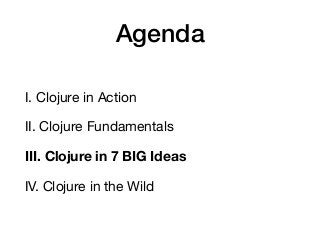 Agenda
I. Clojure in Action

II. Clojure Fundamentals

III. Clojure in 7 BIG Ideas
IV. Clojure in the Wild
 