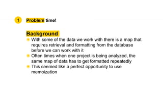 Problem time!
Background
◉ With some of the data we work with there is a map that
requires retrieval and formatting from the database
before we can work with it
◉ Often times when one project is being analyzed, the
same map of data has to get formatted repeatedly
◉ This seemed like a perfect opportunity to use
memoization
1
 