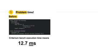 Problem time!
Before
(defn format-syn-datamap
[datamap]
(->> datamap
(map #(into {}
{(keyword (:id %))
(:map %)}))
(apply merge)))
(defn formatted-datamap
[datamap-id]
(format-syn-datamap (db/get-datamap datamap-id)))
12.7 ms
Criterium bench execution time means
1
 