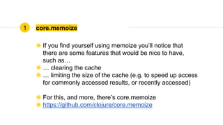 core.memoize
◉ If you find yourself using memoize you’ll notice that
there are some features that would be nice to have,
such as…
◉ … clearing the cache
◉ … limiting the size of the cache (e.g. to speed up access
for commonly accessed results, or recently accessed)
◉ For this, and more, there’s core.memoize
◉ https://github.com/clojure/core.memoize
1
 