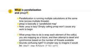 What is parallelization
and pmap?
◉Parallelization is running multiple calculations at the same
time (across multiple threads)
◉pmap is basically a “parallelized map”
◉Note: pmap is lazy! Simply calling pmap won’t cause any
work to begin
◉What pmap tries to do is wrap each element of the coll(s)
you are mapping as a future, and then attempt to deref and
synchronize based on the number of threads available
◉Sounds confusing right? A simpler way to imagine it would
be: (doall (map #(future (f %)) coll)
2
 