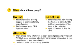 When should I use pmap?
Do use
◉ if the function that is being
mapped is a computationally
heavy function
◉ if we’re talking about CPU
intensive tasks
Do not use
◉ if the time saved from running
the function in parallel will be
lost from coordination of the
items in the collection
◉ if you don’t want to max the
CPU
Also note
◉ There are so many other ways to apply parallel processing in Clojure!
We’ll talk about one more later, but if performance is important to you,
you will want to read more about it
◉ Useful functions: future, delay, promise
2
 