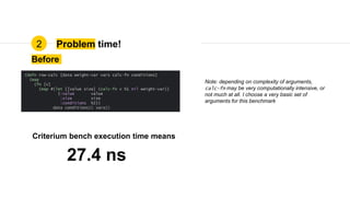 Problem time!2
Before
27.4 ns
Criterium bench execution time means
(defn row-calc [data weight-var vars calc-fn conditions]
(map
(fn [v]
(map #(let [[value size] (calc-fn v %1 nil weight-var)]
{:value value
:size size
:conditions %2})
data conditions)) vars))
Note: depending on complexity of arguments,
calc-fn may be very computationally intensive, or
not much at all. I choose a very basic set of
arguments for this benchmark
 