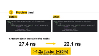 Problem time!2
Before After
27.4 ns 22.1 ns
>1.2x faster (~20%)
Criterium bench execution time means
(defn row-calc [data weight-var vars calc-fn conditions]
(map
(fn [v]
(map #(let [[value size] (calc-fn v %1 nil weight-var)]
{:value value
:size size
:conditions %2})
data conditions)) vars))
(defn row-calc [data weight-var vars calc-fn conditions]
(map
(fn [v]
(pmap #(let [[value size] (calc-fn v %1 nil weight-var)]
{:value value
:size size
:conditions %2})
data conditions)) vars))
(differs based on actual scenario)
 