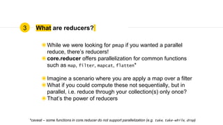 What are reducers?
◉While we were looking for pmap if you wanted a parallel
reduce, there’s reducers!
◉core.reducer offers parallelization for common functions
such as map, filter, mapcat, flatten*
◉Imagine a scenario where you are apply a map over a filter
◉What if you could compute these not sequentially, but in
parallel, i.e. reduce through your collection(s) only once?
◉That’s the power of reducers
3
*caveat – some functions in core.reducer do not support parallelization (e.g. take, take-while, drop)
 
