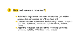 How do I use core.reducers?
◉Reference clojure.core.reducers namespace (we will be
aliasing the namespace as “r” from here on)
◉Create a reducer from one of the following: r/map, r/mapcat,
r/filter, r/remove, r/flatten, r/take-while, r/take,
r/drop
◉Apply the reduction with one of the following functions:
r/reduce, r/fold, r/foldcat, into, reduce
3
 