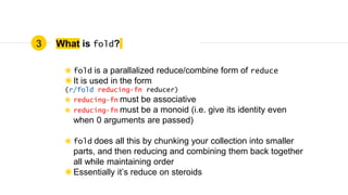 What is fold?
◉ fold is a parallalized reduce/combine form of reduce
◉It is used in the form
(r/fold reducing-fn reducer)
◉ reducing-fn must be associative
◉ reducing-fn must be a monoid (i.e. give its identity even
when 0 arguments are passed)
◉ fold does all this by chunking your collection into smaller
parts, and then reducing and combining them back together
all while maintaining order
◉Essentially it’s reduce on steroids
3
 