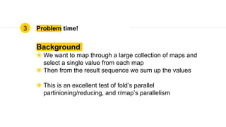 Problem time!
Background
◉ We want to map through a large collection of maps and
select a single value from each map
◉ Then from the result sequence we sum up the values
◉ This is an excellent test of fold’s parallel
partinioning/reducing, and r/map’s parallelism
3
 