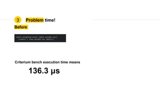 Problem time!3
Before
136.3 μs
Criterium bench execution time means
(defn weighted-total [data weight-var]
(reduce + (map weight-var data)))
 