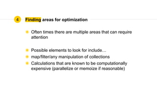 Finding areas for optimization
◉ Often times there are multiple areas that can require
attention
◉ Possible elements to look for include…
◉ map/filter/any manipulation of collections
◉ Calculations that are known to be computationally
expensive (parallelize or memoize if reasonable)
4
 