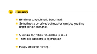 Summary
◉ Benchmark, benchmark, benchmark
◉ Sometimes a perceived optimization can lose you time
under certain scenarios
◉ Optimize only when reasonable to do so
◉ There are trade offs to optimization
◉ Happy efficiency hunting!
4
 