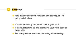 First step
◉ Is to not use any of the functions and techniques I’m
going to talk about
◉ It’s about reducing redundant calls in your code
◉ It’s about cleaning up and optimizing your initial code to
begin with
◉ For many every day cases, this along will be enough
0
 