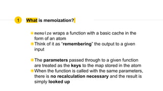 What is memoization?
◉memoize wraps a function with a basic cache in the
form of an atom
◉Think of it as “remembering” the output to a given
input
◉The parameters passed through to a given function
are treated as the keys to the map stored in the atom
◉When the function is called with the same parameters,
there is no recalculation necessary and the result is
simply looked up
1
 