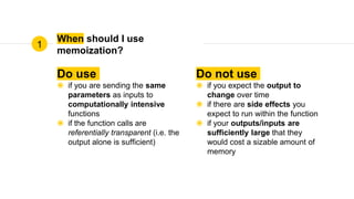 When should I use
memoization?
Do use
◉ if you are sending the same
parameters as inputs to
computationally intensive
functions
◉ if the function calls are
referentially transparent (i.e. the
output alone is sufficient)
Do not use
◉ if you expect the output to
change over time
◉ if there are side effects you
expect to run within the function
◉ if your outputs/inputs are
sufficiently large that they
would cost a sizable amount of
memory
1
 