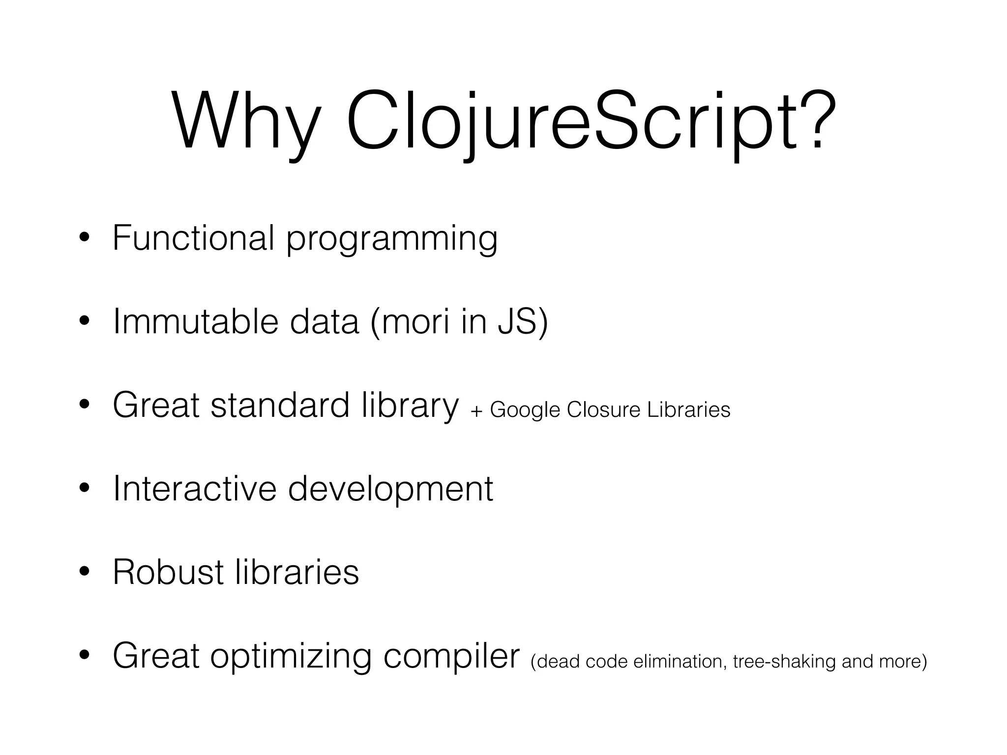 Why ClojureScript?
• Functional programming
• Immutable data (mori in JS)
• Great standard library + Google Closure Libraries
• Interactive development
• Robust libraries
• Great optimizing compiler (dead code elimination, tree-shaking and more)
 