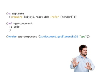 (ns app.core
(:require [cljsjs.react-dom :refer [render]]))
(def app-component
;; code
)
(render app-component (js/document.getElementById "app"))
 