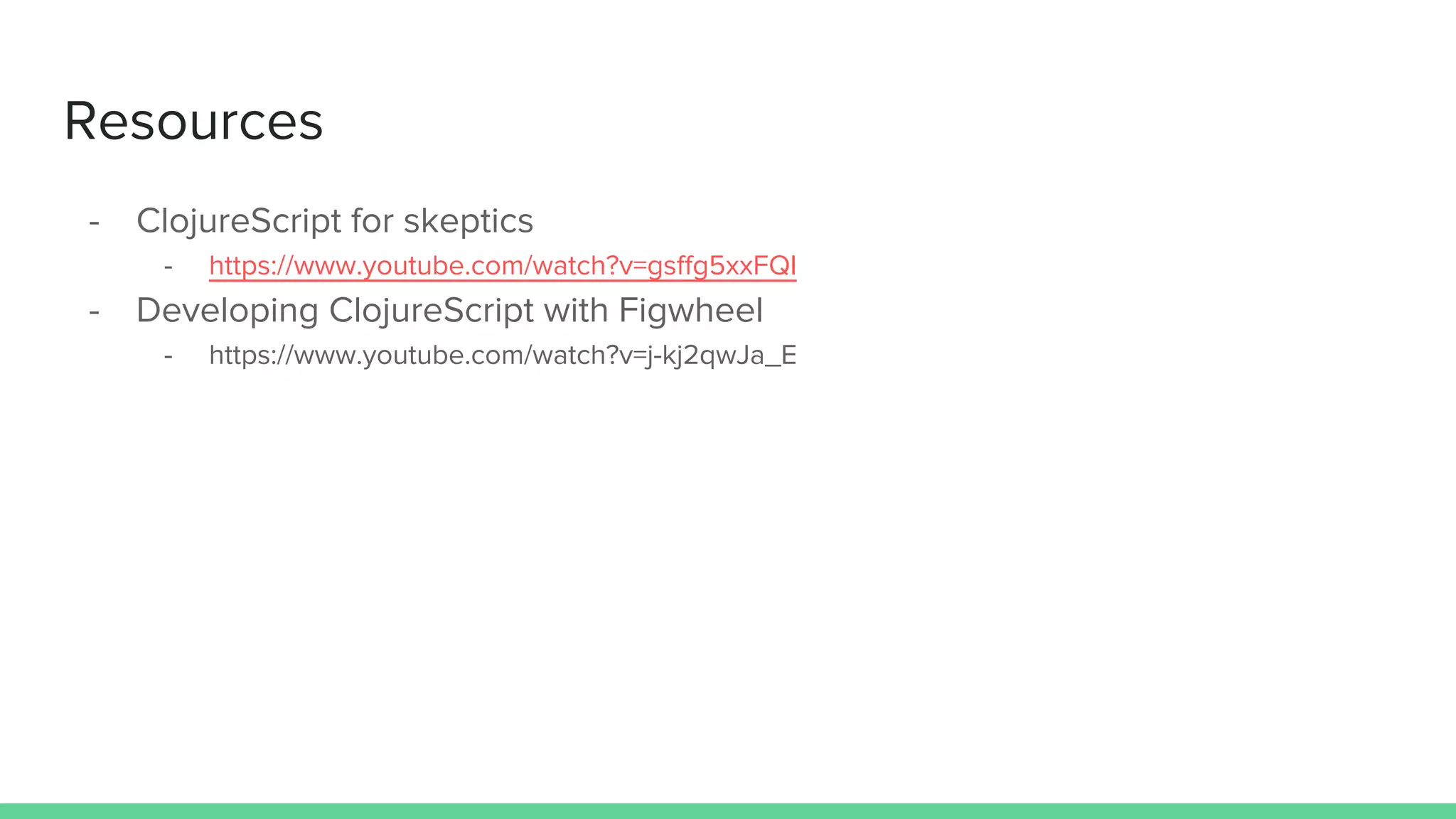 Resources
- ClojureScript for skeptics
- https://www.youtube.com/watch?v=gsffg5xxFQI
- Developing ClojureScript with Figwheel
- https://www.youtube.com/watch?v=j-kj2qwJa_E
 