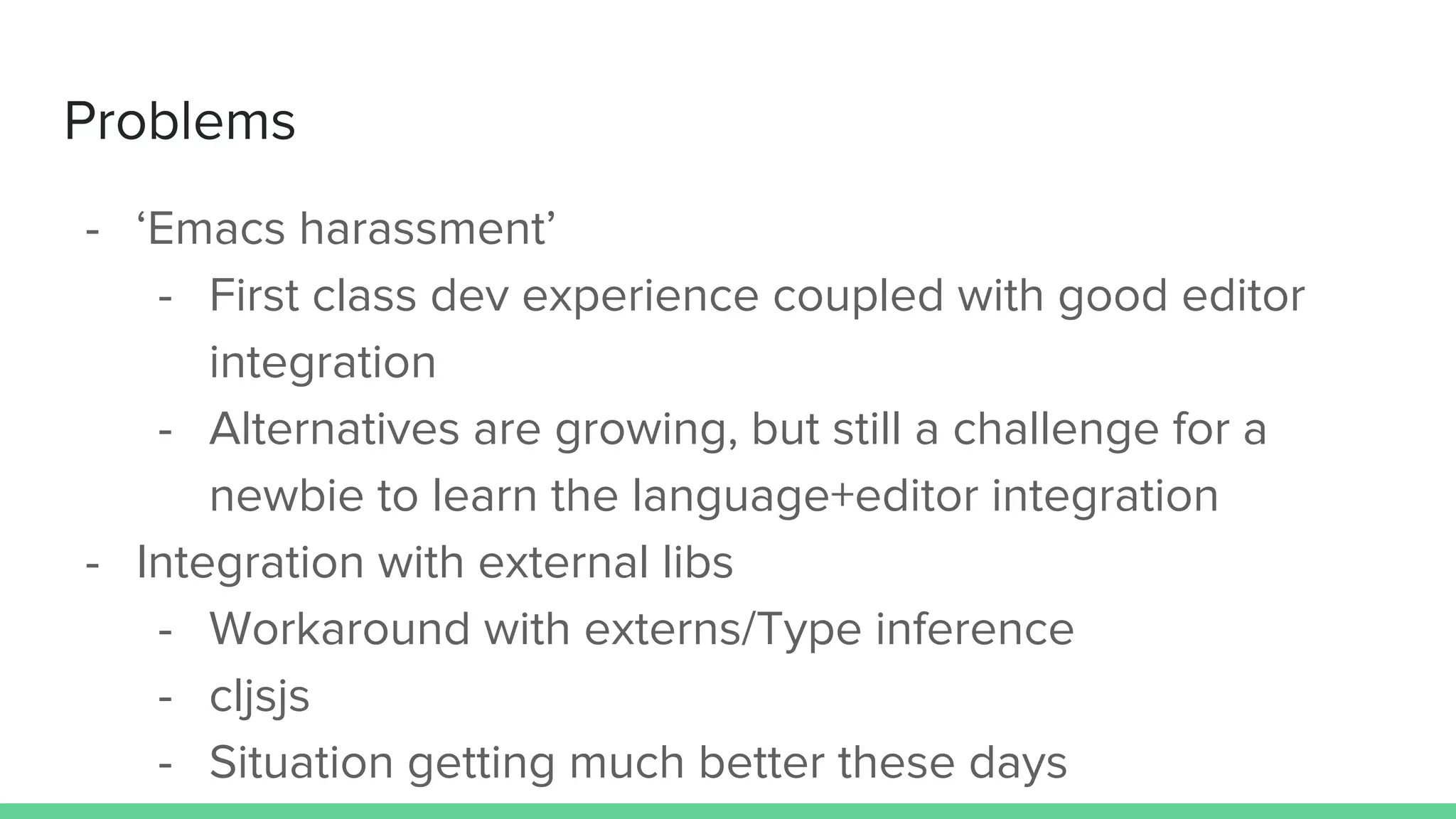 Problems
- ‘Emacs harassment’
- First class dev experience coupled with good editor
integration
- Alternatives are growing, but still a challenge for a
newbie to learn the language+editor integration
- Integration with external libs
- Workaround with externs/Type inference
- cljsjs
- Situation getting much better these days
 