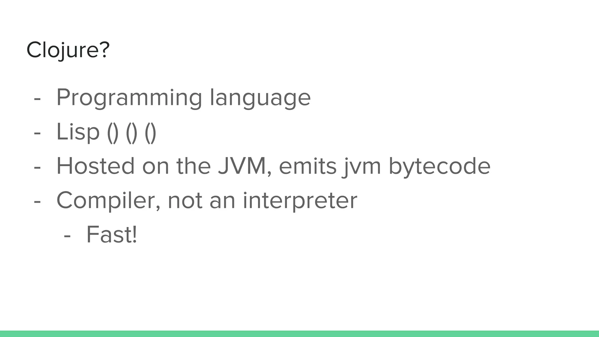Clojure?
- Programming language
- Lisp () () ()
- Hosted on the JVM, emits jvm bytecode
- Compiler, not an interpreter
- Fast!
 