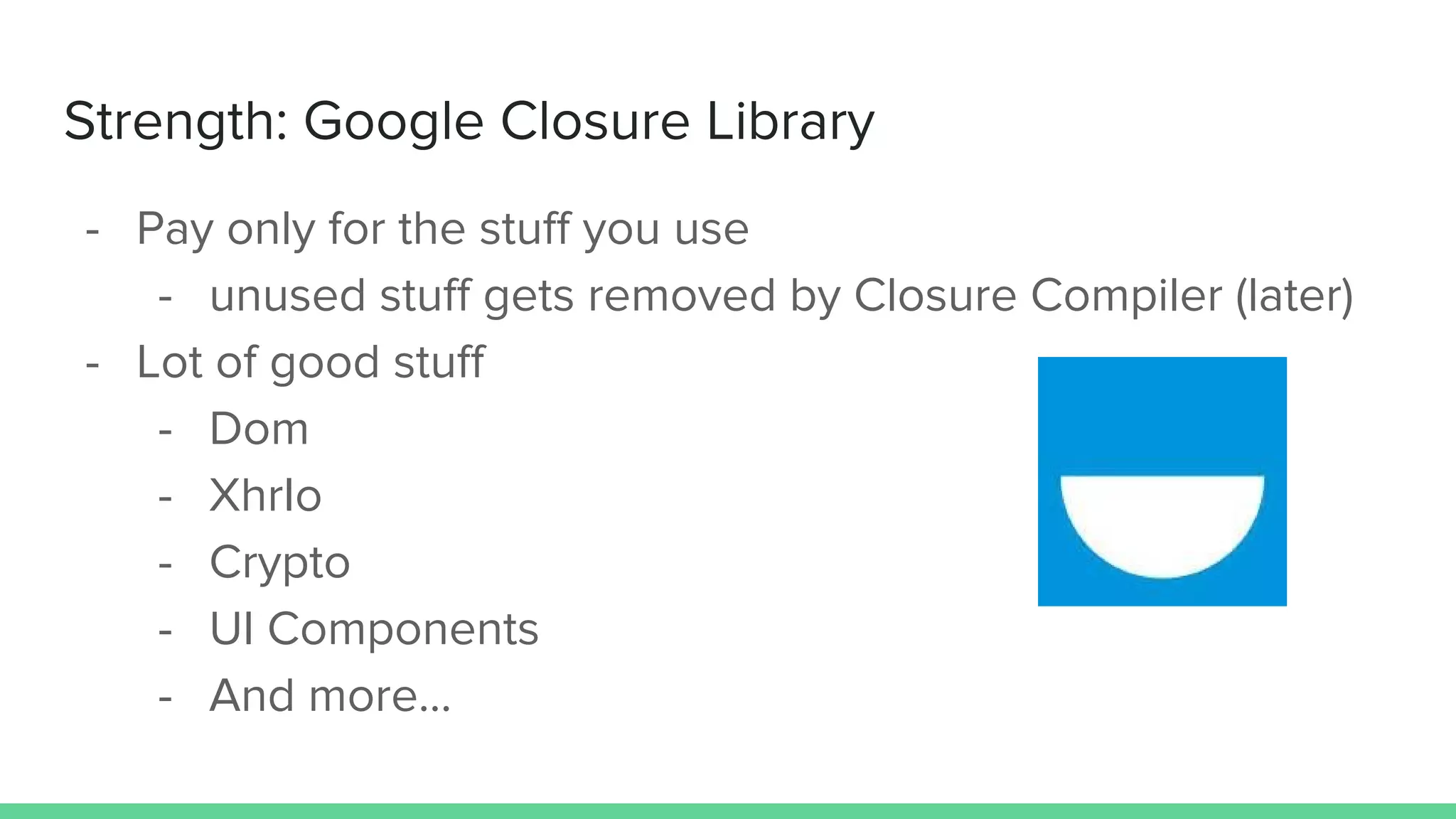 Strength: Google Closure Library
- Pay only for the stuff you use
- unused stuff gets removed by Closure Compiler (later)
- Lot of good stuff
- Dom
- XhrIo
- Crypto
- UI Components
- And more...
 