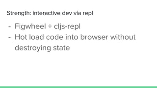 Strength: interactive dev via repl
- Figwheel + cljs-repl
- Hot load code into browser without
destroying state
 