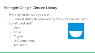 Strength: Google Closure Library
- Pay only for the stuff you use
- unused stuff gets removed by Closure Compiler (later)
- Lot of good stuff
- Dom
- XhrIo
- Crypto
- UI Components
- And more...
 