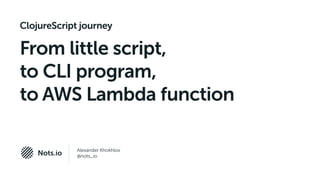 Alexander Khokhlov
@nots_ioNots.io
ClojureScript journey
From little script,
to CLI program,
to AWS Lambda function
 