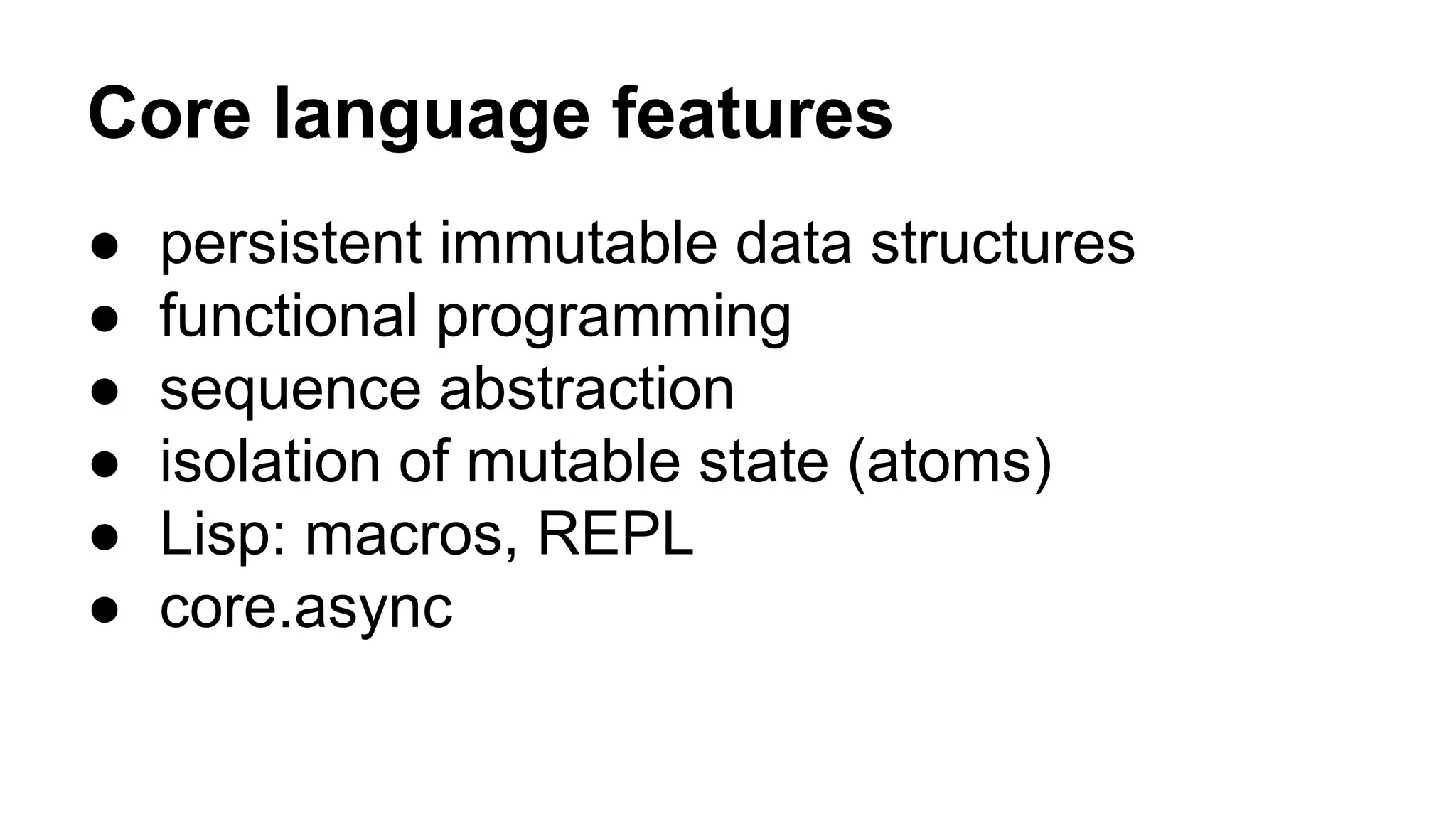Core language features
● persistent immutable data structures
● functional programming
● sequence abstraction
● isolation of mutable state (atoms)
● Lisp: macros, REPL
● core.async
 