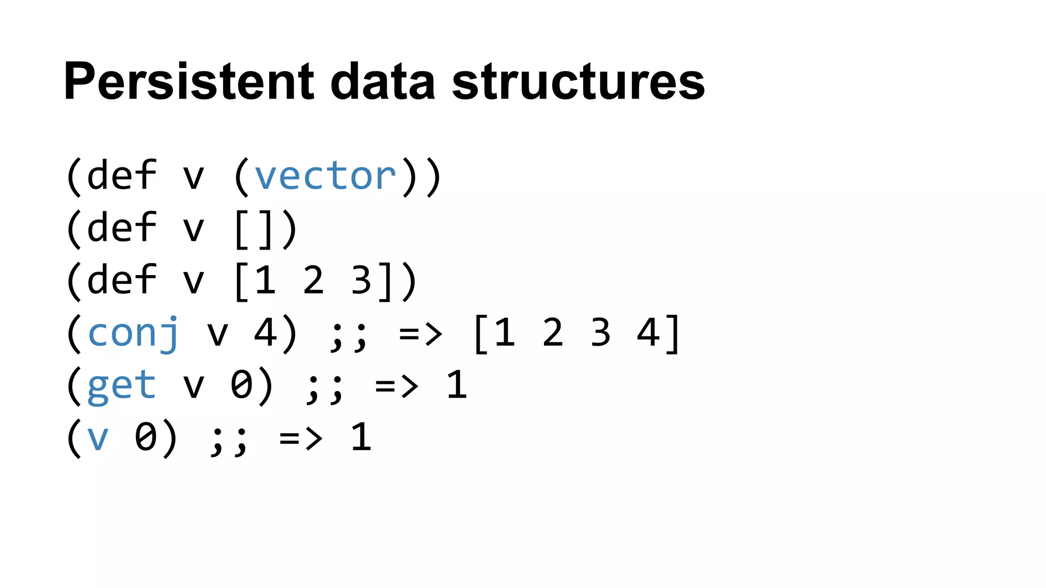 Persistent data structures
(def v (vector))
(def v [])
(def v [1 2 3])
(conj v 4) ;; => [1 2 3 4]
(get v 0) ;; => 1
(v 0) ;; => 1
 