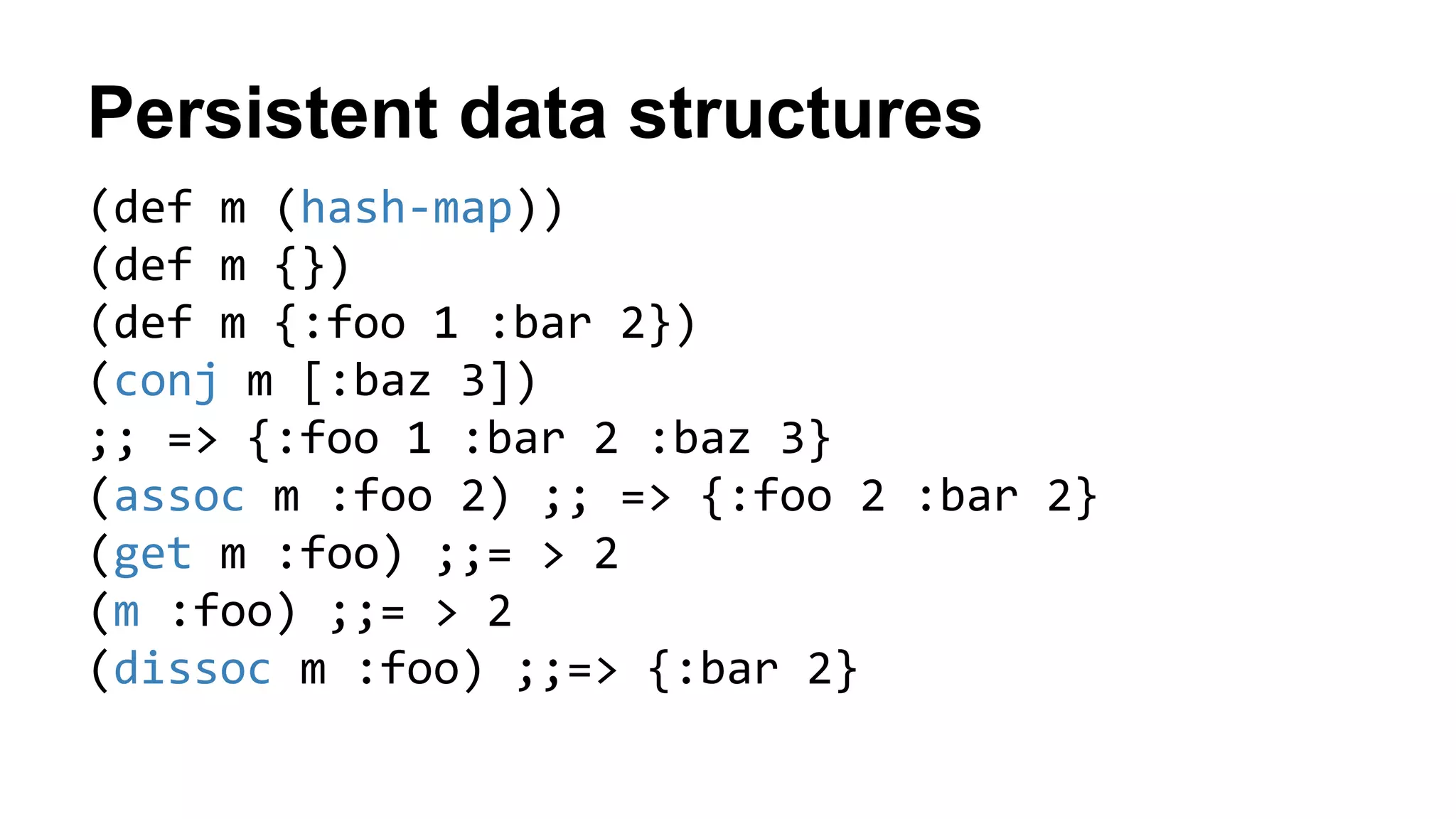 Persistent data structures
(def m (hash-map))
(def m {})
(def m {:foo 1 :bar 2})
(conj m [:baz 3])
;; => {:foo 1 :bar 2 :baz 3}
(assoc m :foo 2) ;; => {:foo 2 :bar 2}
(get m :foo) ;;= > 2
(m :foo) ;;= > 2
(dissoc m :foo) ;;=> {:bar 2}
 