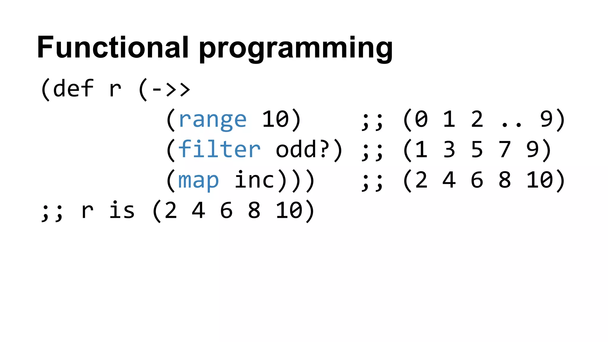 Functional programming
(def r (->>
(range 10) ;; (0 1 2 .. 9)
(filter odd?) ;; (1 3 5 7 9)
(map inc))) ;; (2 4 6 8 10)
;; r is (2 4 6 8 10)
 