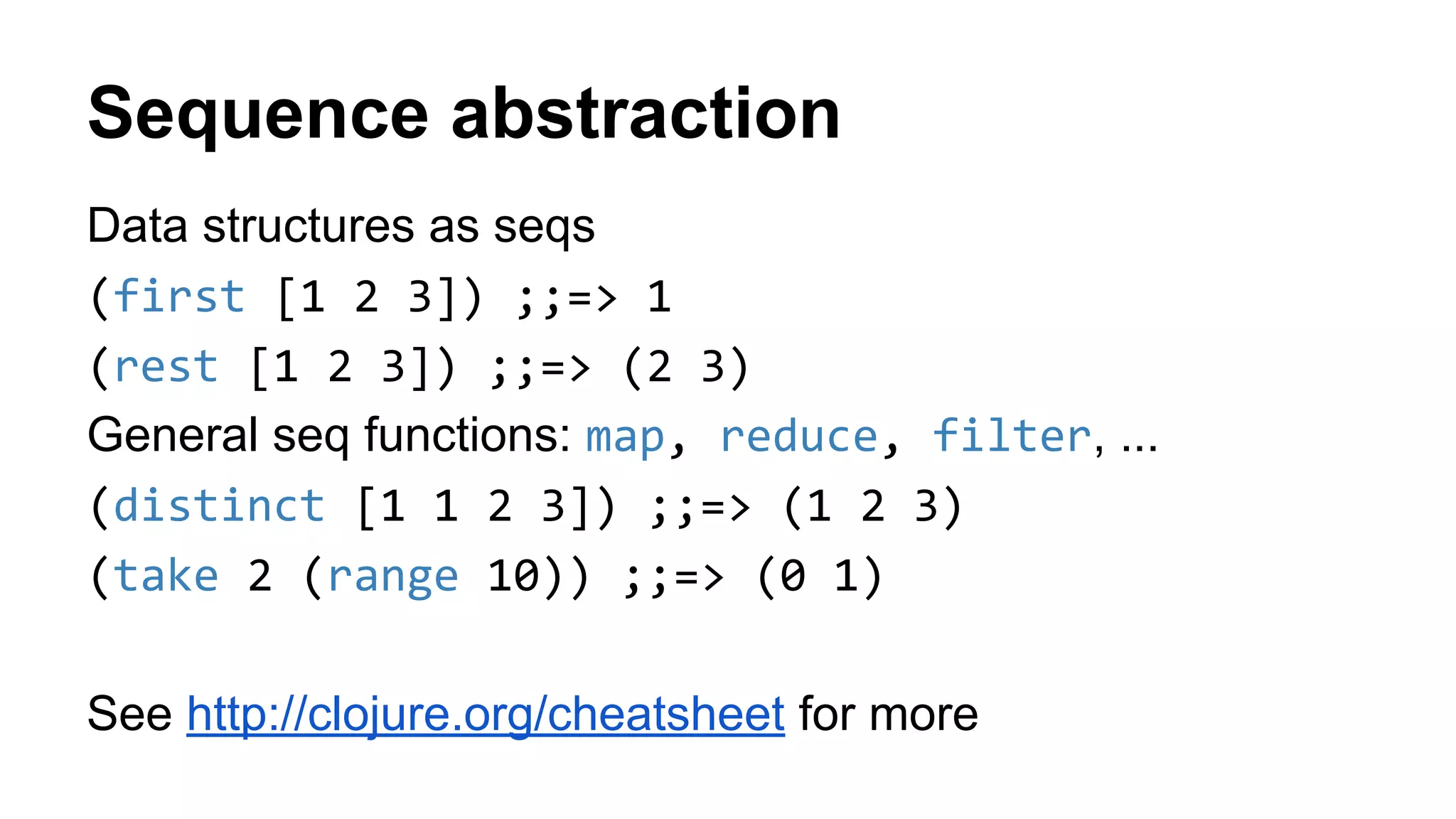 Sequence abstraction
Data structures as seqs
(first [1 2 3]) ;;=> 1
(rest [1 2 3]) ;;=> (2 3)
General seq functions: map, reduce, filter, ...
(distinct [1 1 2 3]) ;;=> (1 2 3)
(take 2 (range 10)) ;;=> (0 1)
See http://clojure.org/cheatsheet for more
 