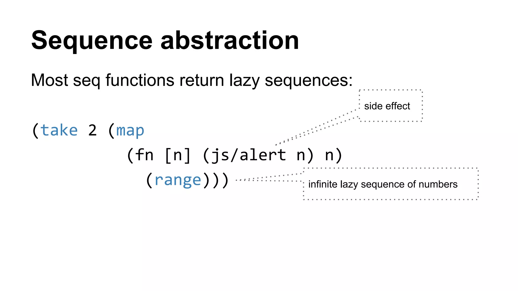 Sequence abstraction
Most seq functions return lazy sequences:
(take 2 (map
(fn [n] (js/alert n) n)
(range))) infinite lazy sequence of numbers
side effect
 