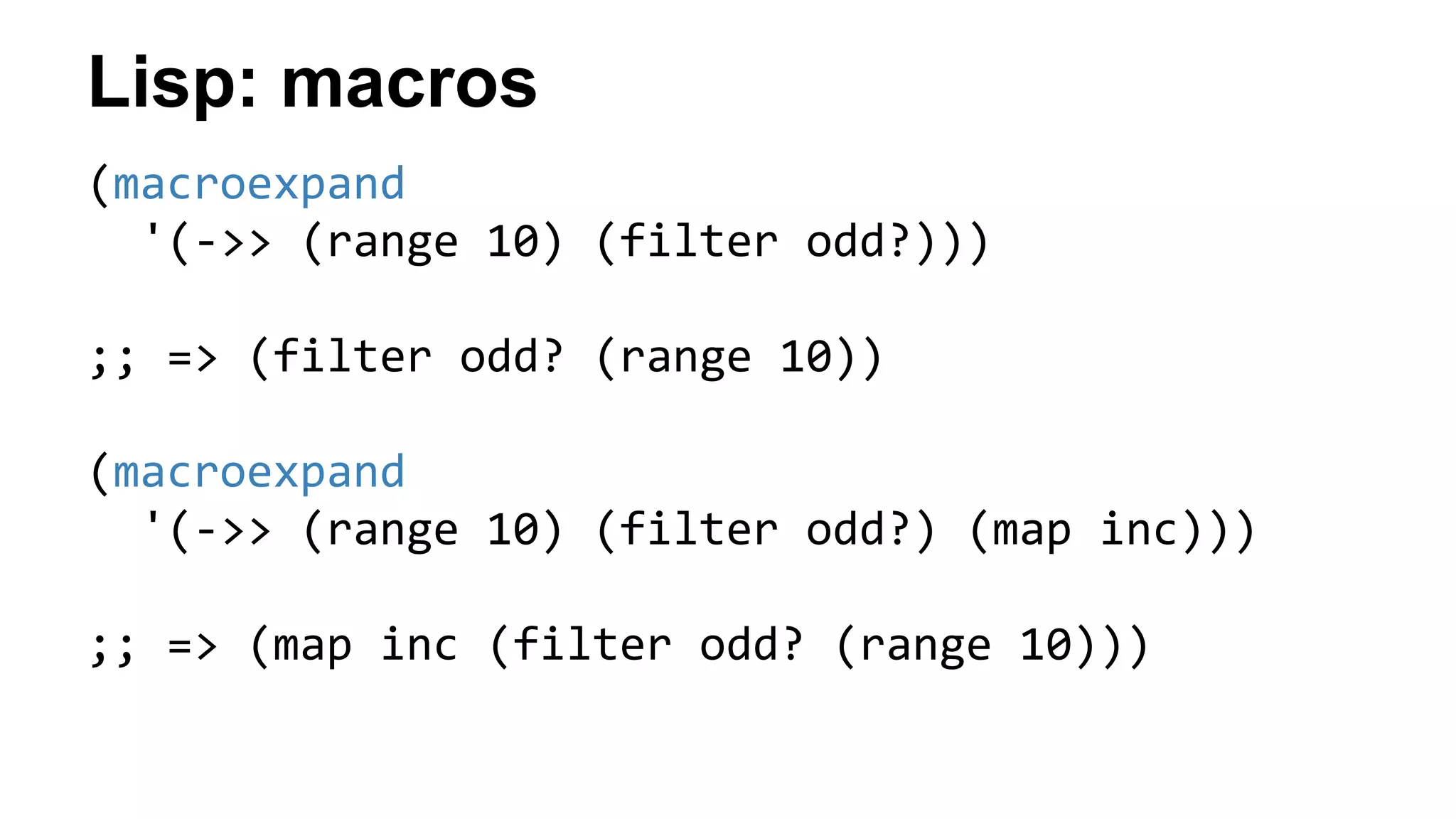 Lisp: macros
(macroexpand
'(->> (range 10) (filter odd?)))
;; => (filter odd? (range 10))
(macroexpand
'(->> (range 10) (filter odd?) (map inc)))
;; => (map inc (filter odd? (range 10)))
 