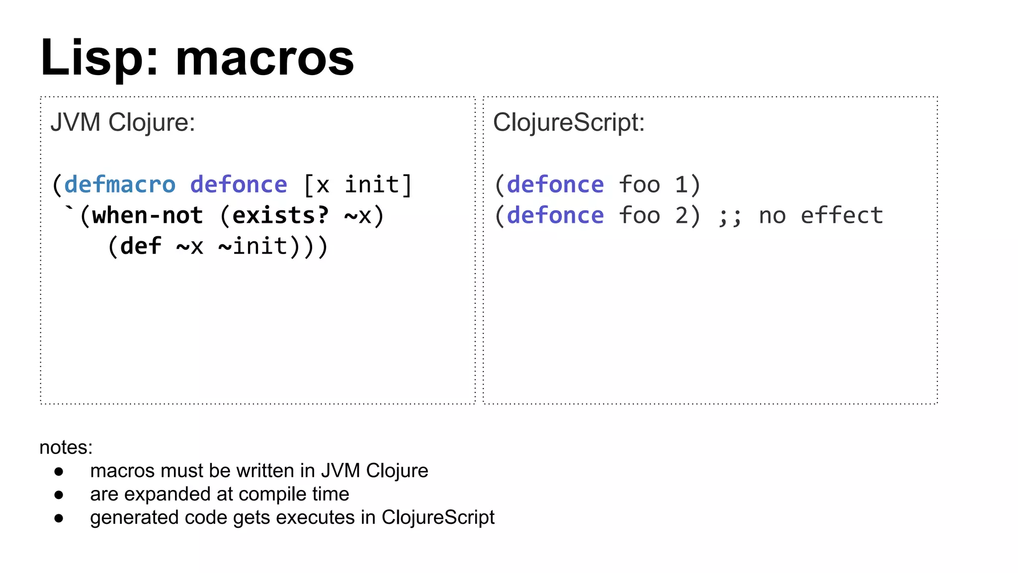 Lisp: macros
JVM Clojure:
(defmacro defonce [x init]
`(when-not (exists? ~x)
(def ~x ~init)))
ClojureScript:
(defonce foo 1)
(defonce foo 2) ;; no effect
notes:
● macros must be written in JVM Clojure
● are expanded at compile time
● generated code gets executes in ClojureScript
 