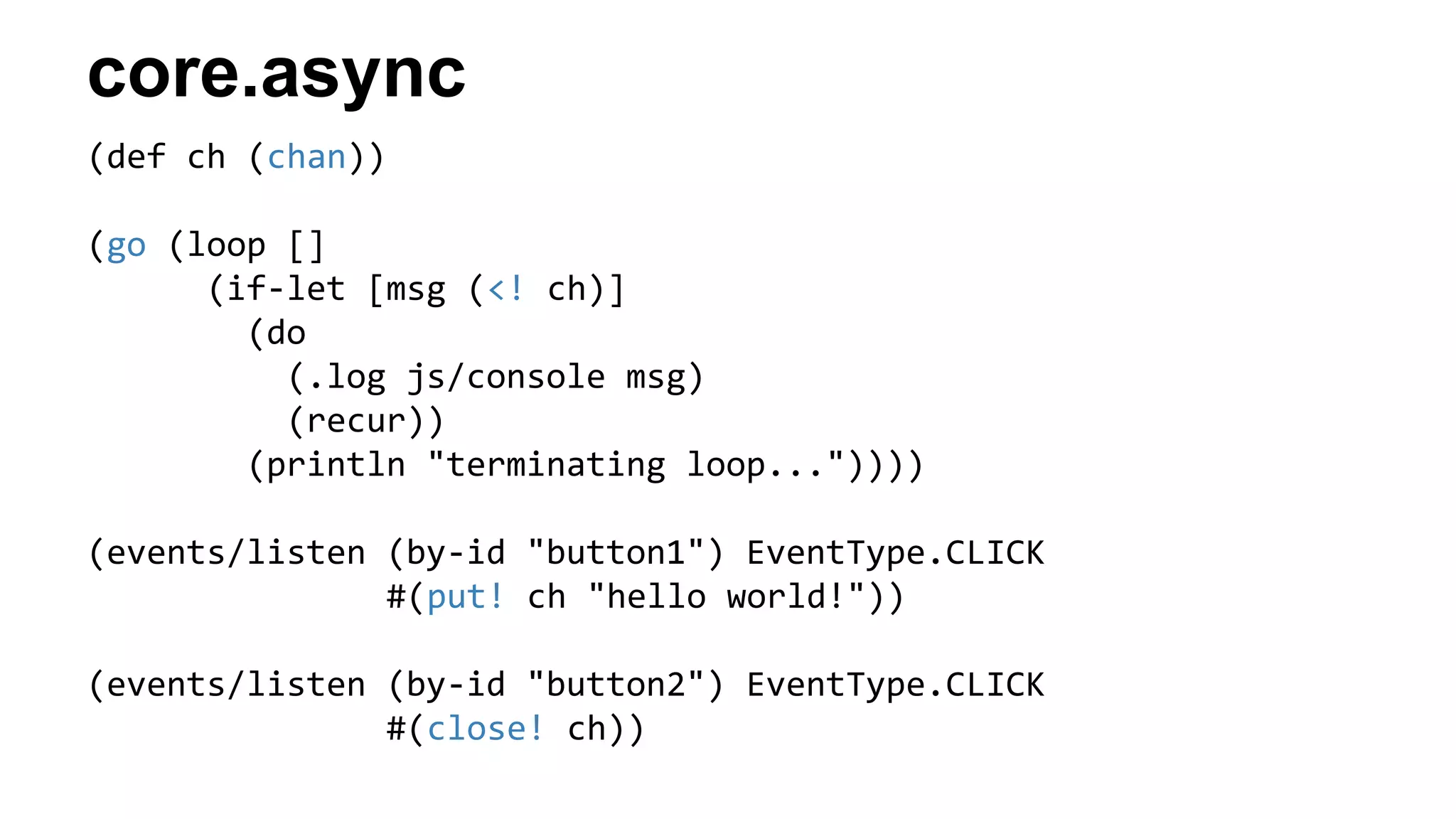 core.async
(def ch (chan))
(go (loop []
(if-let [msg (<! ch)]
(do
(.log js/console msg)
(recur))
(println "terminating loop..."))))
(events/listen (by-id "button1") EventType.CLICK
#(put! ch "hello world!"))
(events/listen (by-id "button2") EventType.CLICK
#(close! ch))
 