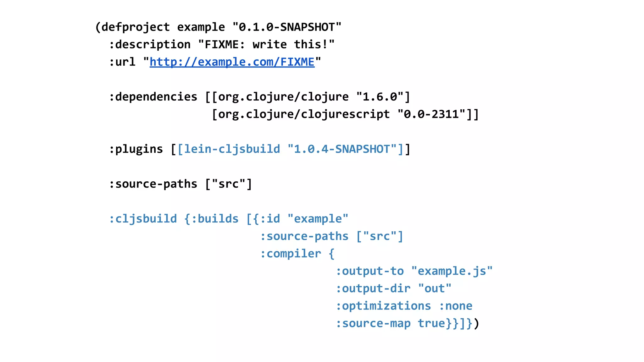 (defproject example "0.1.0-SNAPSHOT"
:description "FIXME: write this!"
:url "http://example.com/FIXME"
:dependencies [[org.clojure/clojure "1.6.0"]
[org.clojure/clojurescript "0.0-2311"]]
:plugins [[lein-cljsbuild "1.0.4-SNAPSHOT"]]
:source-paths ["src"]
:cljsbuild {:builds [{:id "example"
:source-paths ["src"]
:compiler {
:output-to "example.js"
:output-dir "out"
:optimizations :none
:source-map true}}]})
 