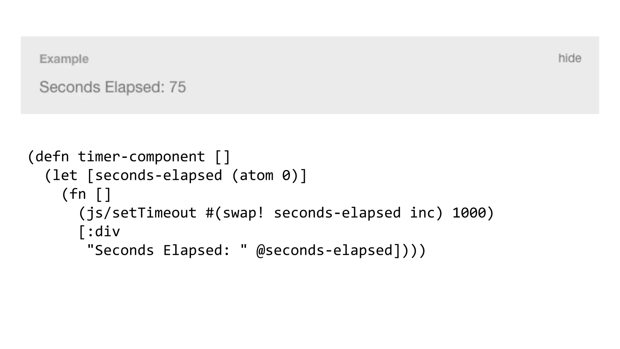 (defn timer-component []
(let [seconds-elapsed (atom 0)]
(fn []
(js/setTimeout #(swap! seconds-elapsed inc) 1000)
[:div
"Seconds Elapsed: " @seconds-elapsed])))
 
