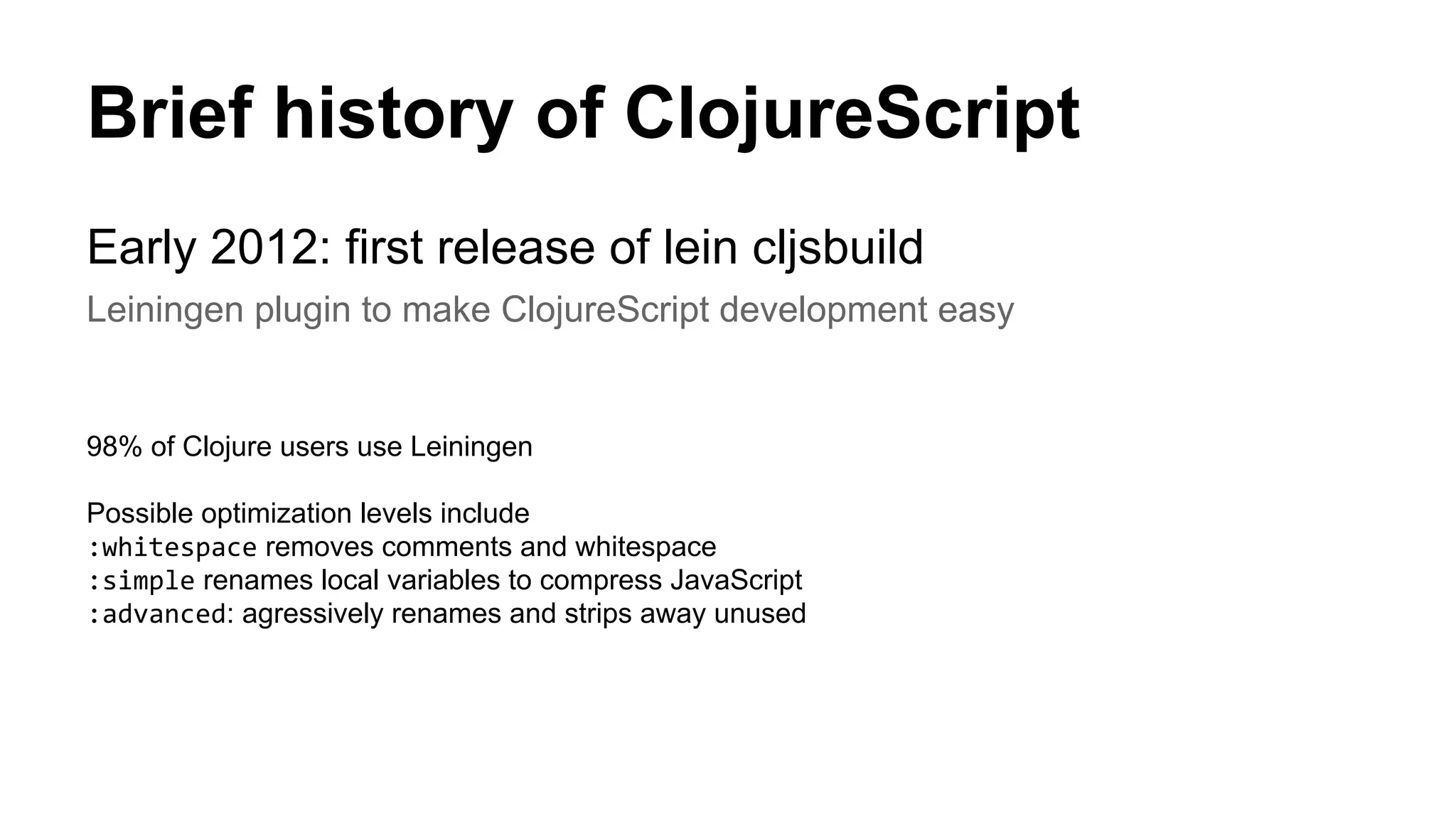 Brief history of ClojureScript
Early 2012: first release of lein cljsbuild
Leiningen plugin to make ClojureScript development easy
98% of Clojure users use Leiningen
Possible optimization levels include
:whitespace removes comments and whitespace
:simple renames local variables to compress JavaScript
:advanced: agressively renames and strips away unused
 