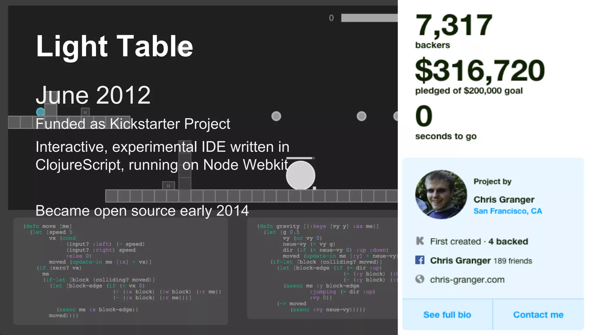 Light Table
June 2012
Funded as Kickstarter Project
Interactive, experimental IDE written in
ClojureScript, running on Node Webkit
Became open source early 2014
 