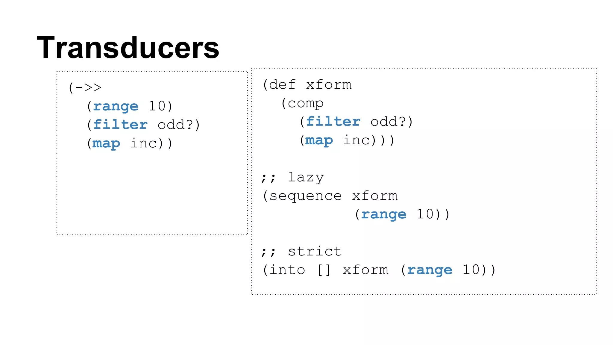 Transducers
(->>
(range 10)
(filter odd?)
(map inc))
(def xform
(comp
(filter odd?)
(map inc)))
;; lazy
(sequence xform
(range 10))
;; strict
(into [] xform (range 10))
 