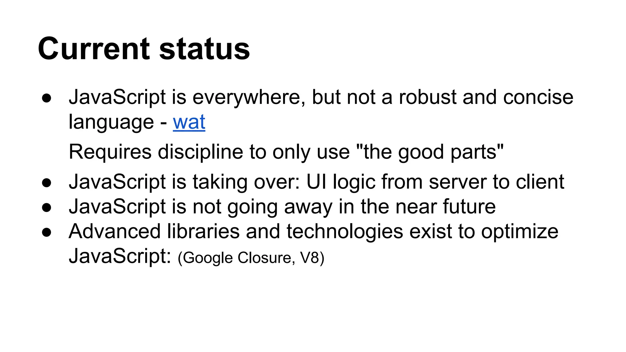 Current status
● JavaScript is everywhere, but not a robust and concise
language - wat
Requires discipline to only use "the good parts"
● JavaScript is taking over: UI logic from server to client
● JavaScript is not going away in the near future
● Advanced libraries and technologies exist to optimize
JavaScript: (Google Closure, V8)
 